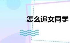 怎么追女同学（追女生技巧）