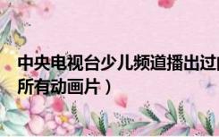 中央电视台少儿频道播出过的动画片（中央少儿频道播过的所有动画片）