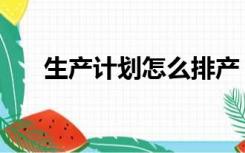生产计划怎么排产（生产计划怎么排）