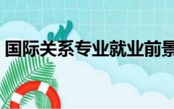 国际关系专业就业前景（国际关系专业前景）