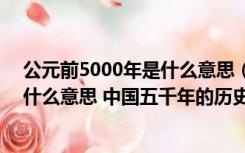 公元前5000年是什么意思（请问 ldquo 公元前 rdquo 是什么意思 中国五千年的历史是怎样计算的）