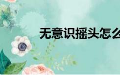 无意识摇头怎么回事（无意识）