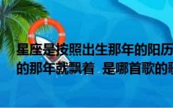 星座是按照出生那年的阳历算的吗（故事的小黄花  从出生的那年就飘着  是哪首歌的歌词）