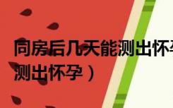 同房后几天能测出怀孕验孕棒（同房后几天能测出怀孕）
