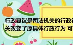 行政复议是司法机关的行政行为（经复议的行政案件 复议机关改变了原具体行政行为 可能成为被告的）