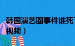 韩国演艺圈事件谁死了（韩国演艺圈悲惨事件视频）