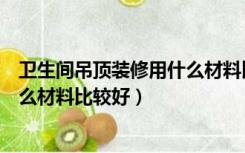 卫生间吊顶装修用什么材料比较好些（卫生间吊顶装修用什么材料比较好）