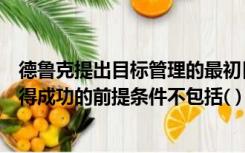 德鲁克提出目标管理的最初目的是（德鲁克认为目标管理取得成功的前提条件不包括( )）