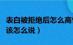 表白被拒绝后怎么高情商回复（表白被拒绝后该怎么说）