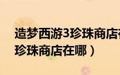 造梦西游3珍珠商店在哪里视频（造梦西游3珍珠商店在哪）