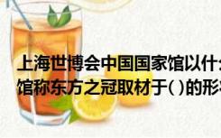 上海世博会中国国家馆以什么为主题（上海世博会中国国家馆称东方之冠取材于( )的形状）