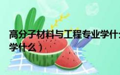 高分子材料与工程专业学什么内容（高分子材料与工程专业学什么）