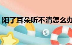 阳了耳朵听不清怎么办（耳朵听不清怎么办）