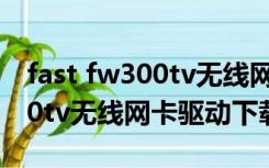 fast fw300tv无线网卡驱动下载（fastfw300tv无线网卡驱动下载）