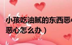 小孩吃油腻的东西恶心怎么办（吃油腻的东西恶心怎么办）