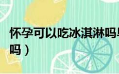 怀孕可以吃冰淇淋吗早期（怀孕可以吃冰淇淋吗）