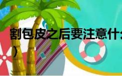 割包皮之后要注意什么（割包皮后要注意什么）