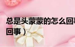 总是头蒙蒙的怎么回事儿（总是头蒙蒙的怎么回事）