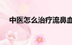 中医怎么治疗流鼻血（怎么治疗流鼻血）