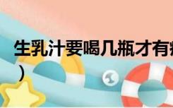 生乳汁要喝几瓶才有疗效（生乳汁喝几天起效）