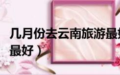 几月份去云南旅游最好玩（几月份去云南旅游最好）