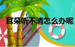 耳朵听不清怎么办呢（耳朵听不清怎么办）