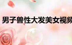 男子兽性大发美女视频（男子兽性大发美女）