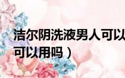 洁尔阴洗液男人可以用吗?（洁尔阴洗液男人可以用吗）