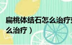 扁桃体结石怎么治疗效果最好（扁桃体结石怎么治疗）