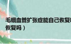 毛细血管扩张症能自己恢复吗图片（毛细血管扩张症能自己恢复吗）