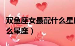 双鱼座女最配什么星座配对（双鱼座女最配什么星座）
