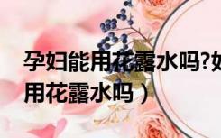 孕妇能用花露水吗?如果用了会怎样（孕妇能用花露水吗）