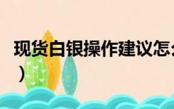 现货白银操作建议怎么写（现货白银操作建议）