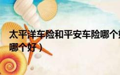 太平洋车险和平安车险哪个好一些（太平洋车险和平安车险哪个好）