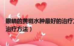 眼睛的黄斑水肿最好的治疗方法是什么（眼部黄斑水肿最佳治疗方法）