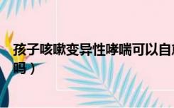孩子咳嗽变异性哮喘可以自愈吗（咳嗽变异性哮喘可以自愈吗）