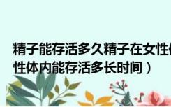 精子能存活多久精子在女性体内能存活多长时间（精子在女性体内能存活多长时间）