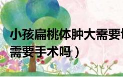 小孩扁桃体肿大需要切掉吗（小孩扁桃体肿大需要手术吗）