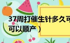 37周打催生针多久可以顺产（打催生针多久可以顺产）