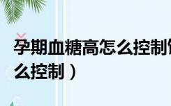孕期血糖高怎么控制饮食食谱（孕期血糖高怎么控制）