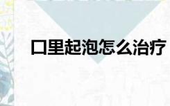 囗里起泡怎么治疗（口里起泡怎么办）