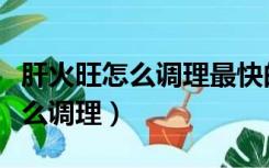 肝火旺怎么调理最快的方法是什么（肝火旺怎么调理）