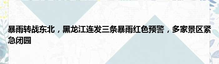 暴雨黑龙江多家连发景区转战三条预警红色紧急东北