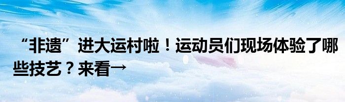 “非遗”进大运村啦！运动员们现场体验了哪些技艺？来看→