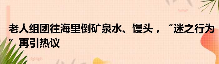 老人组团往海里倒矿泉水、馒头，“迷之行为”再引热议