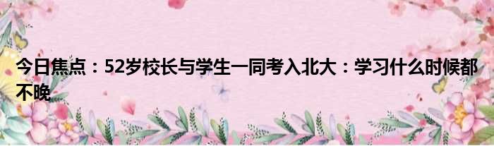 今日焦点：52岁校长与学生一同考入北大：学习什么时候都不晚