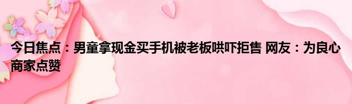 今日焦点：男童拿现金买手机被老板哄吓拒售 网友：为良心商家点赞