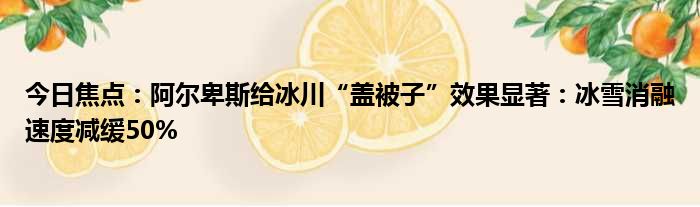 今日焦点：阿尔卑斯给冰川“盖被子”效果显著：冰雪消融速度减缓50%