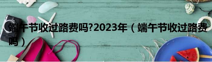 端午节收过路费吗?2023年（端午节收过路费吗）