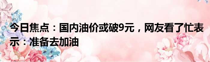 今日焦点：国内油价或破9元，网友看了忙表示：准备去加油